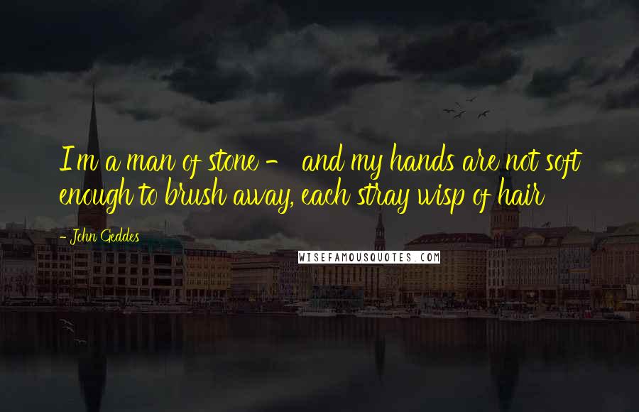 John Geddes Quotes: I'm a man of stone - and my hands are not soft enough to brush away, each stray wisp of hair