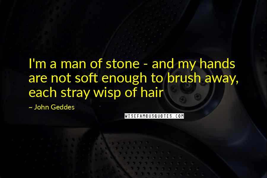 John Geddes Quotes: I'm a man of stone - and my hands are not soft enough to brush away, each stray wisp of hair