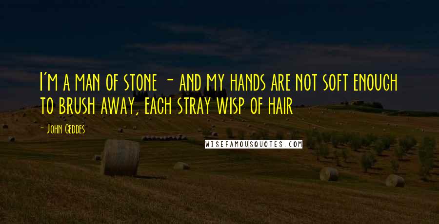 John Geddes Quotes: I'm a man of stone - and my hands are not soft enough to brush away, each stray wisp of hair