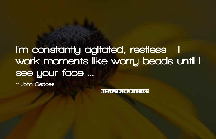 John Geddes Quotes: I'm constantly agitated, restless - I work moments like worry beads until I see your face ...