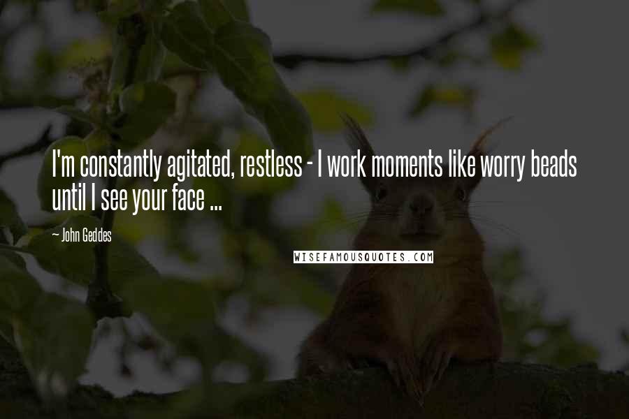 John Geddes Quotes: I'm constantly agitated, restless - I work moments like worry beads until I see your face ...