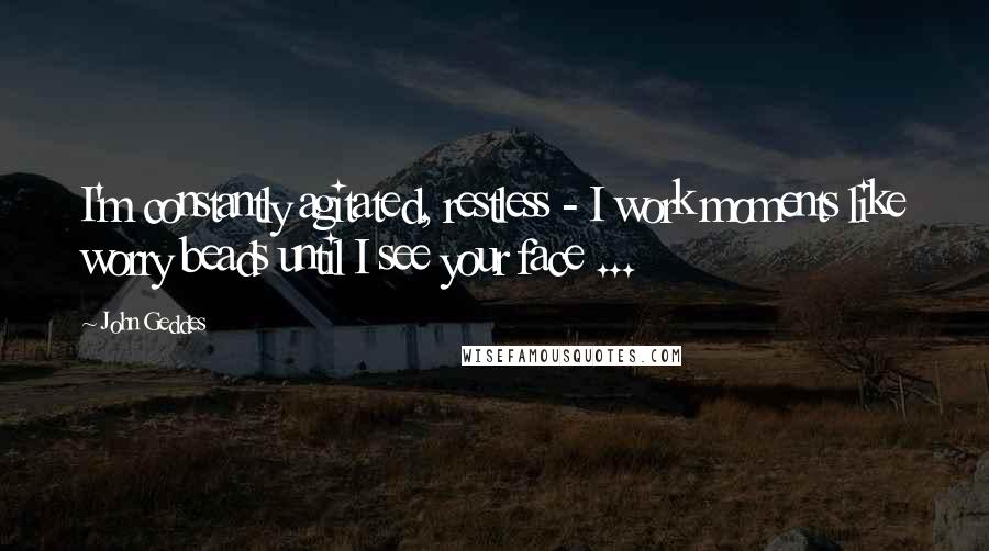 John Geddes Quotes: I'm constantly agitated, restless - I work moments like worry beads until I see your face ...