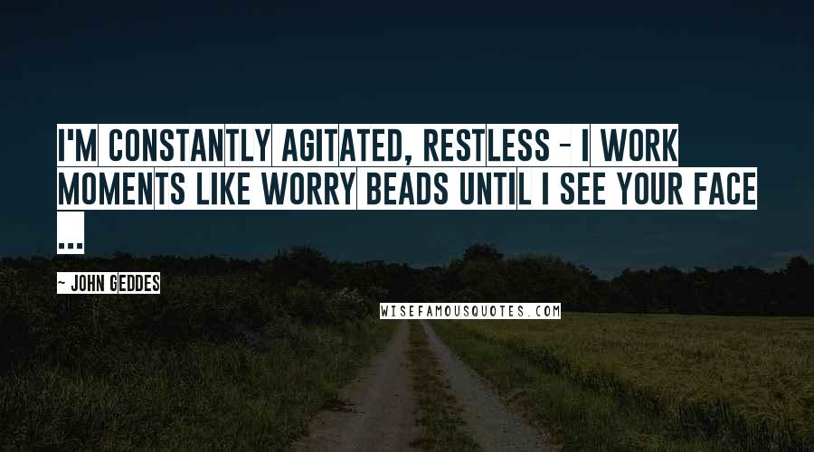 John Geddes Quotes: I'm constantly agitated, restless - I work moments like worry beads until I see your face ...