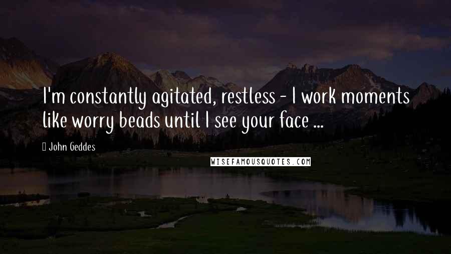 John Geddes Quotes: I'm constantly agitated, restless - I work moments like worry beads until I see your face ...