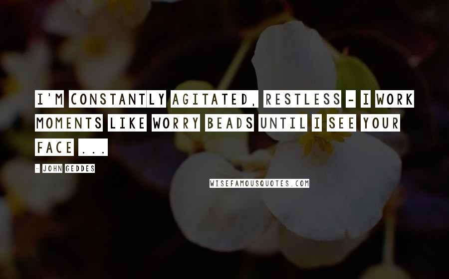 John Geddes Quotes: I'm constantly agitated, restless - I work moments like worry beads until I see your face ...