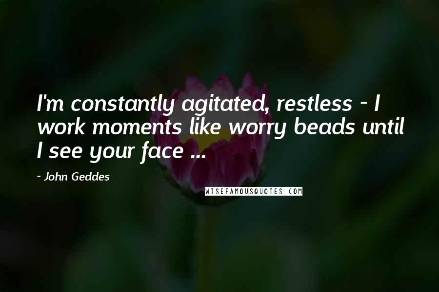 John Geddes Quotes: I'm constantly agitated, restless - I work moments like worry beads until I see your face ...