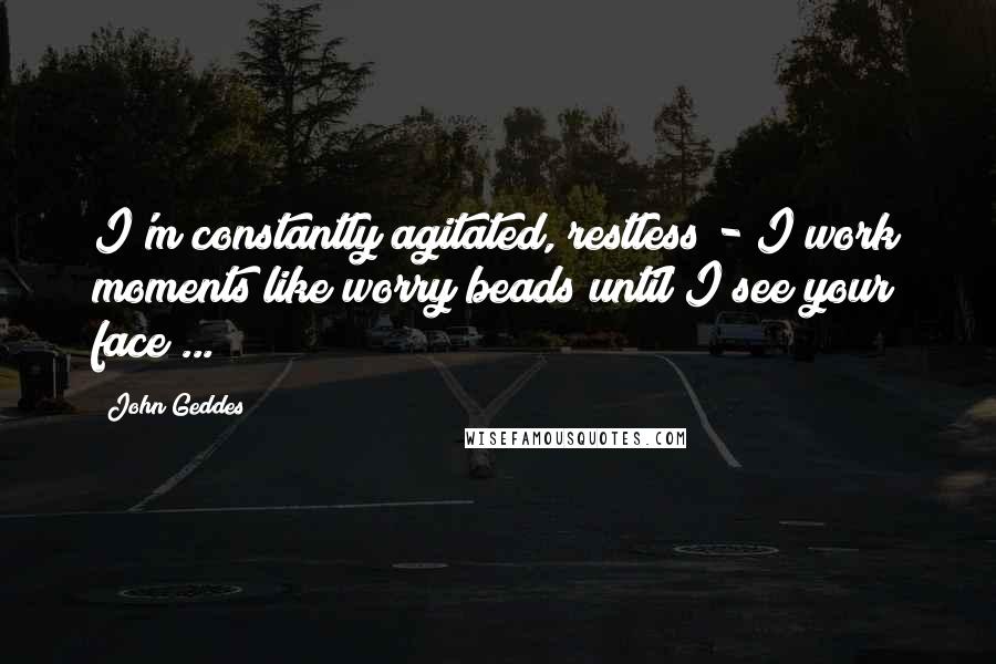 John Geddes Quotes: I'm constantly agitated, restless - I work moments like worry beads until I see your face ...