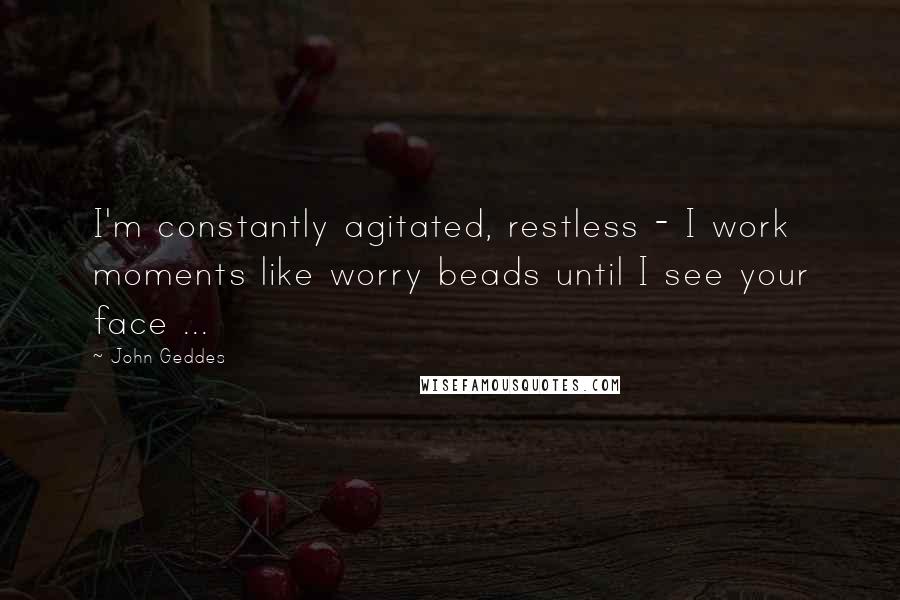 John Geddes Quotes: I'm constantly agitated, restless - I work moments like worry beads until I see your face ...