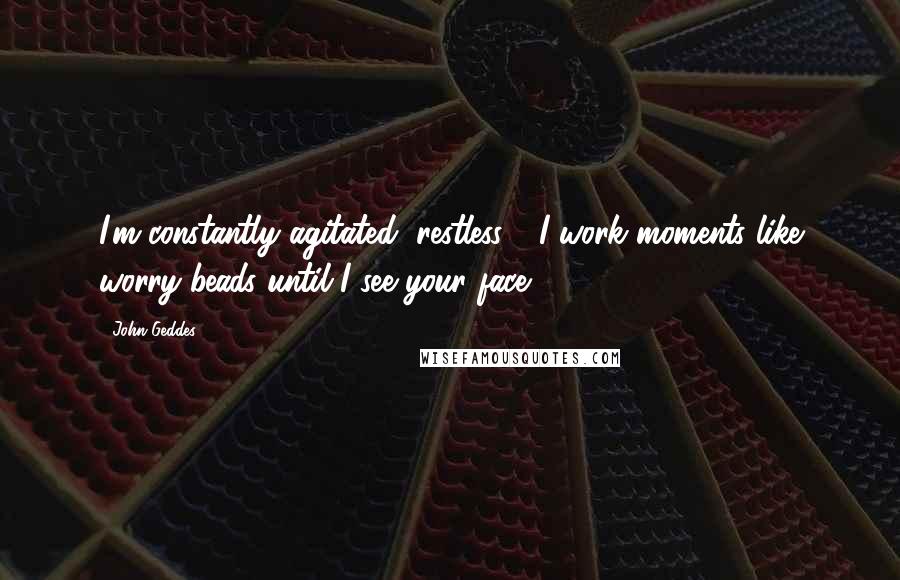 John Geddes Quotes: I'm constantly agitated, restless - I work moments like worry beads until I see your face ...