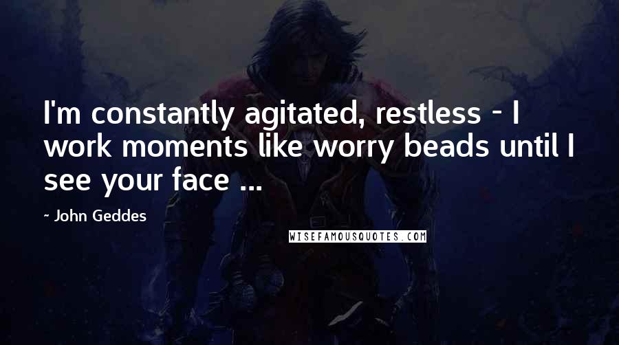 John Geddes Quotes: I'm constantly agitated, restless - I work moments like worry beads until I see your face ...