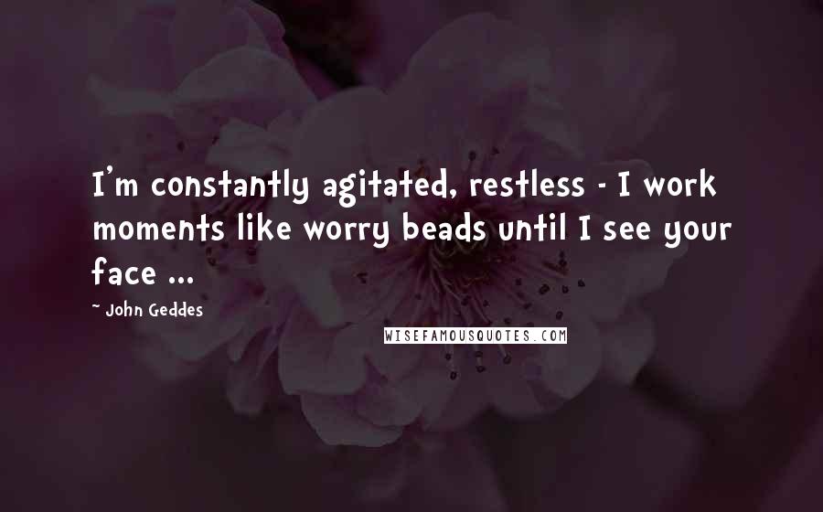 John Geddes Quotes: I'm constantly agitated, restless - I work moments like worry beads until I see your face ...