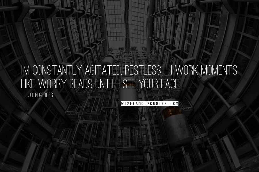 John Geddes Quotes: I'm constantly agitated, restless - I work moments like worry beads until I see your face ...