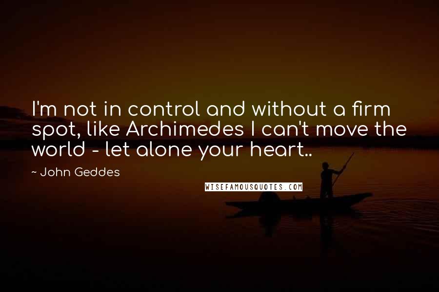 John Geddes Quotes: I'm not in control and without a firm spot, like Archimedes I can't move the world - let alone your heart..