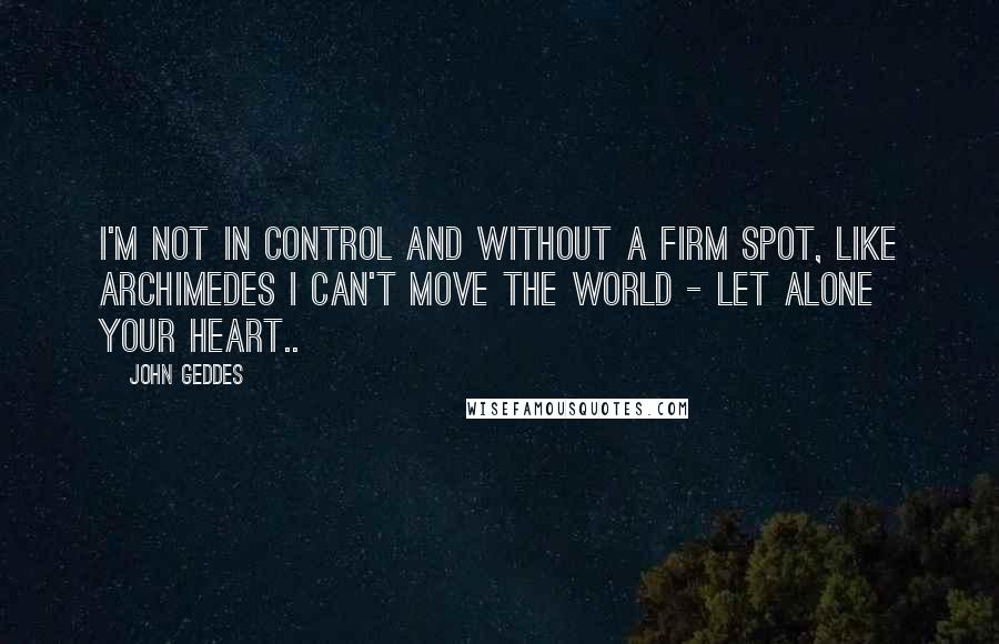 John Geddes Quotes: I'm not in control and without a firm spot, like Archimedes I can't move the world - let alone your heart..