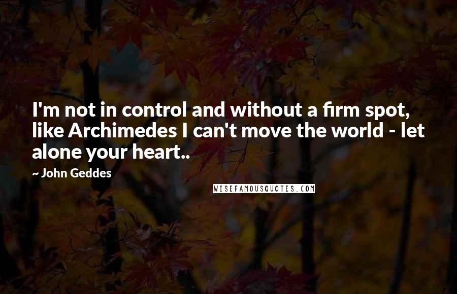 John Geddes Quotes: I'm not in control and without a firm spot, like Archimedes I can't move the world - let alone your heart..