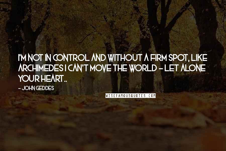 John Geddes Quotes: I'm not in control and without a firm spot, like Archimedes I can't move the world - let alone your heart..