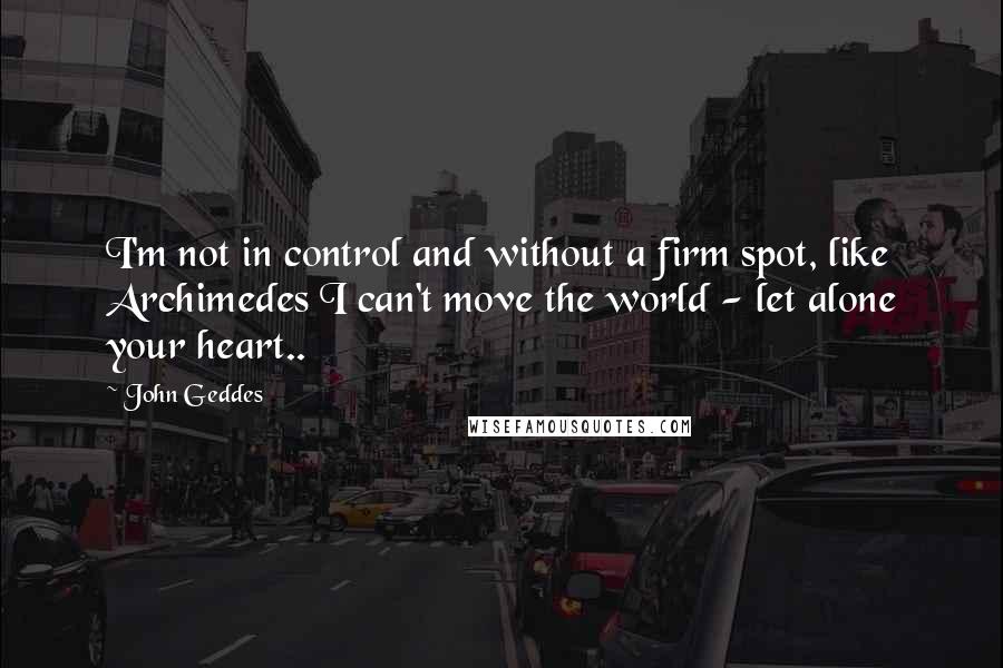 John Geddes Quotes: I'm not in control and without a firm spot, like Archimedes I can't move the world - let alone your heart..