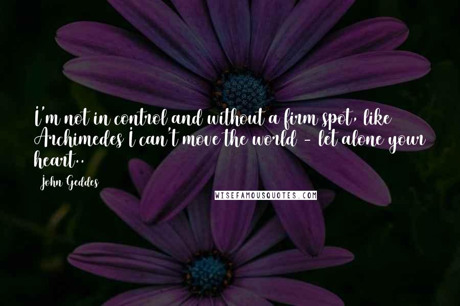 John Geddes Quotes: I'm not in control and without a firm spot, like Archimedes I can't move the world - let alone your heart..