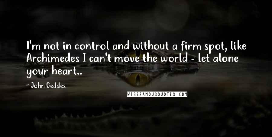 John Geddes Quotes: I'm not in control and without a firm spot, like Archimedes I can't move the world - let alone your heart..