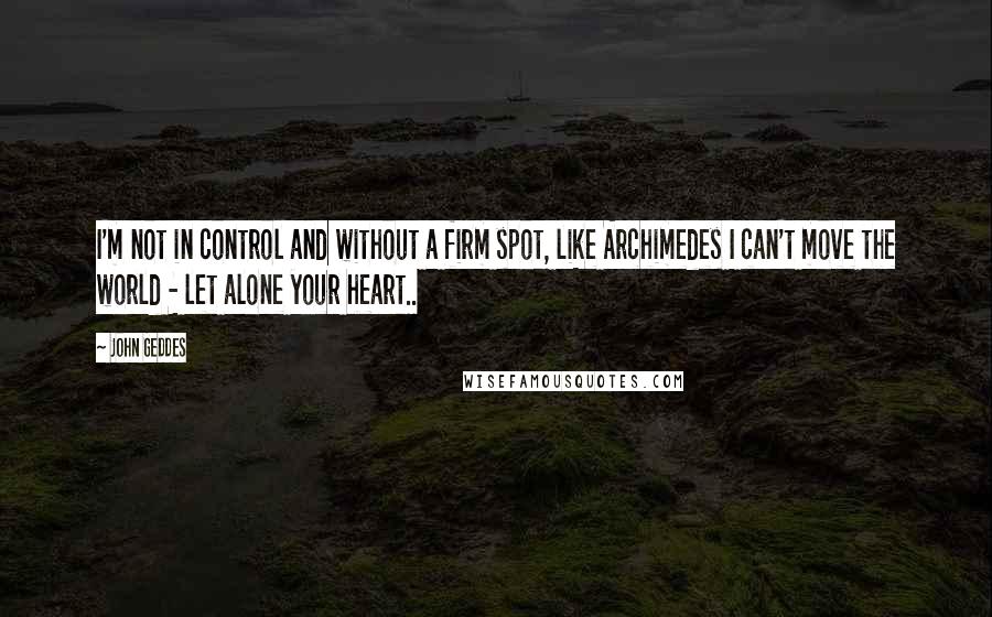 John Geddes Quotes: I'm not in control and without a firm spot, like Archimedes I can't move the world - let alone your heart..