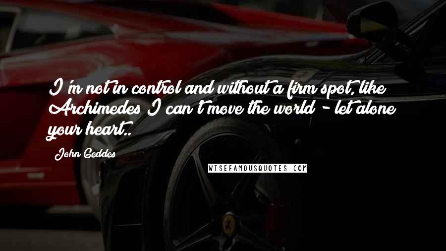 John Geddes Quotes: I'm not in control and without a firm spot, like Archimedes I can't move the world - let alone your heart..