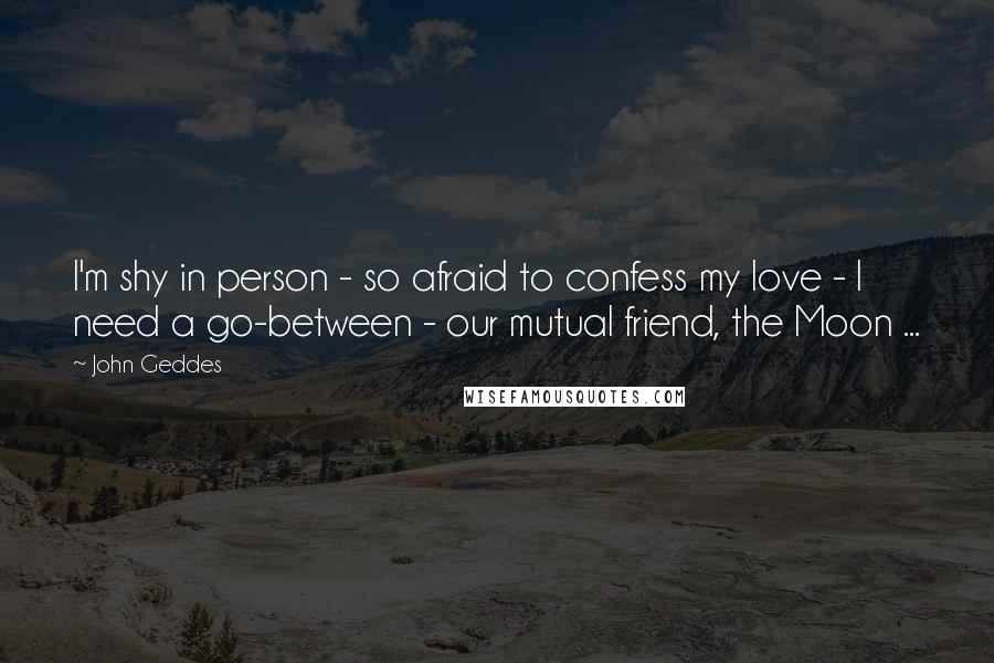 John Geddes Quotes: I'm shy in person - so afraid to confess my love - I need a go-between - our mutual friend, the Moon ...