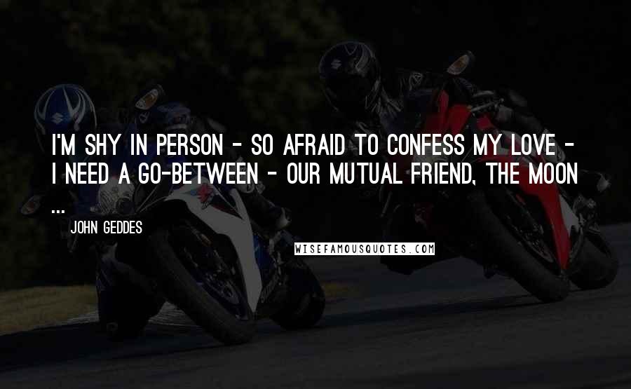 John Geddes Quotes: I'm shy in person - so afraid to confess my love - I need a go-between - our mutual friend, the Moon ...