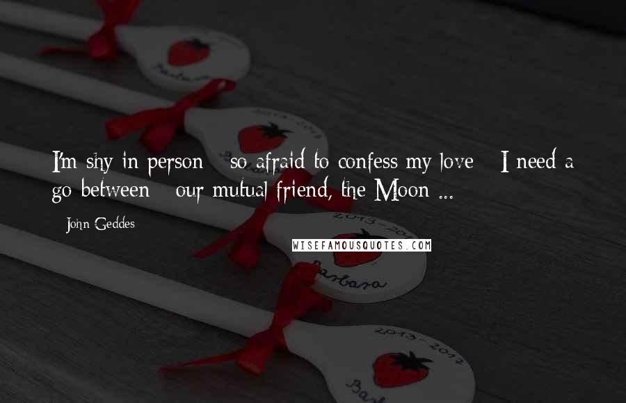 John Geddes Quotes: I'm shy in person - so afraid to confess my love - I need a go-between - our mutual friend, the Moon ...