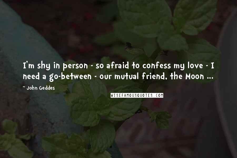 John Geddes Quotes: I'm shy in person - so afraid to confess my love - I need a go-between - our mutual friend, the Moon ...