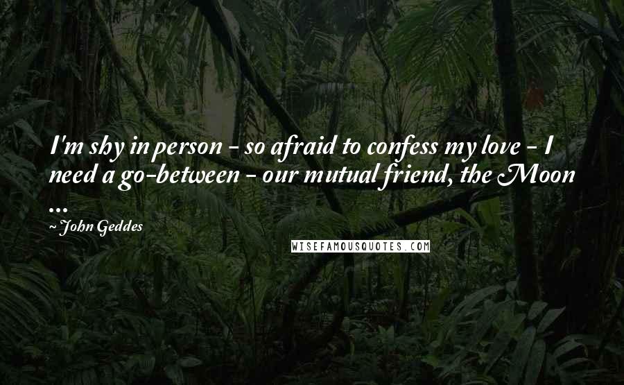 John Geddes Quotes: I'm shy in person - so afraid to confess my love - I need a go-between - our mutual friend, the Moon ...