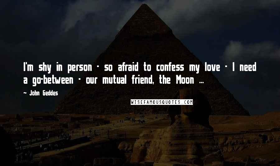 John Geddes Quotes: I'm shy in person - so afraid to confess my love - I need a go-between - our mutual friend, the Moon ...