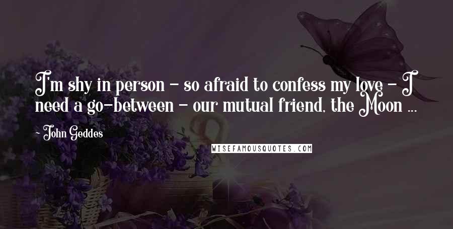 John Geddes Quotes: I'm shy in person - so afraid to confess my love - I need a go-between - our mutual friend, the Moon ...