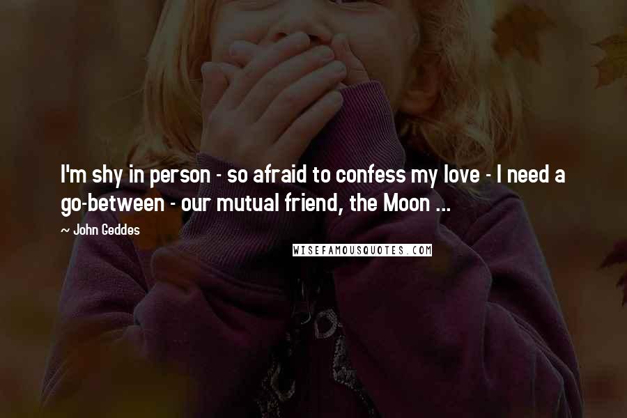 John Geddes Quotes: I'm shy in person - so afraid to confess my love - I need a go-between - our mutual friend, the Moon ...