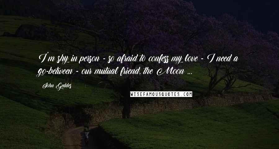 John Geddes Quotes: I'm shy in person - so afraid to confess my love - I need a go-between - our mutual friend, the Moon ...