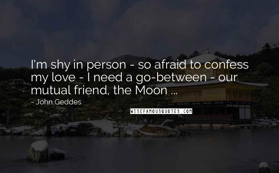 John Geddes Quotes: I'm shy in person - so afraid to confess my love - I need a go-between - our mutual friend, the Moon ...