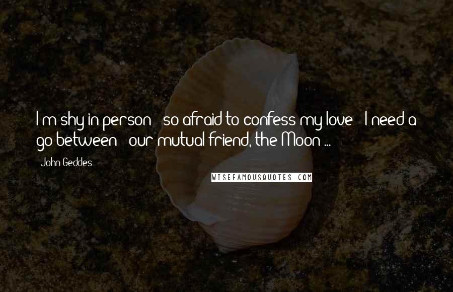 John Geddes Quotes: I'm shy in person - so afraid to confess my love - I need a go-between - our mutual friend, the Moon ...