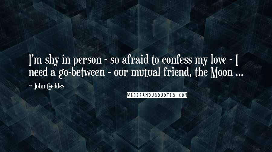 John Geddes Quotes: I'm shy in person - so afraid to confess my love - I need a go-between - our mutual friend, the Moon ...