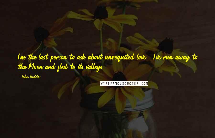 John Geddes Quotes: I'm the last person to ask about unrequited love - I've run away to the Moon and fled to its valleys ...