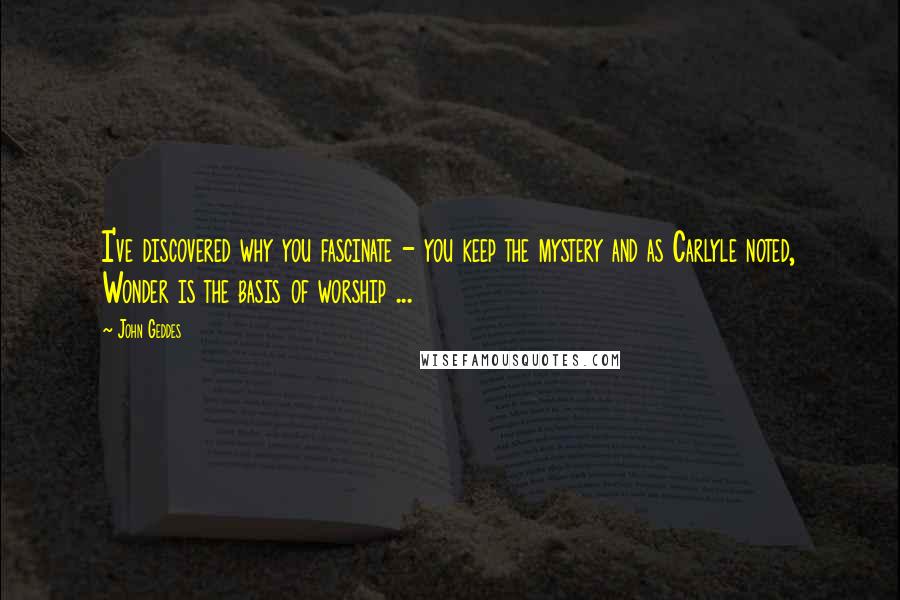 John Geddes Quotes: I've discovered why you fascinate - you keep the mystery and as Carlyle noted, Wonder is the basis of worship ...