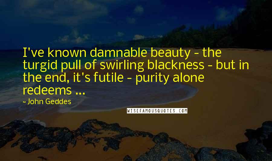 John Geddes Quotes: I've known damnable beauty - the turgid pull of swirling blackness - but in the end, it's futile - purity alone redeems ...
