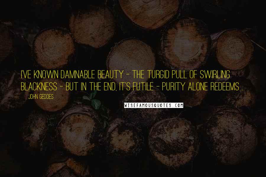 John Geddes Quotes: I've known damnable beauty - the turgid pull of swirling blackness - but in the end, it's futile - purity alone redeems ...