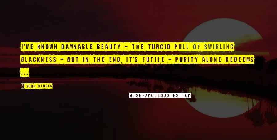 John Geddes Quotes: I've known damnable beauty - the turgid pull of swirling blackness - but in the end, it's futile - purity alone redeems ...