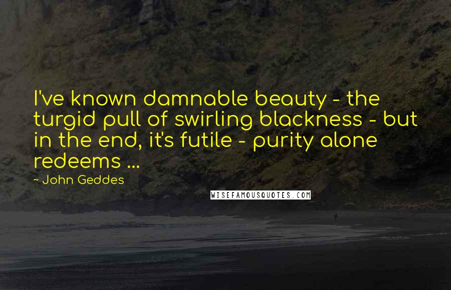 John Geddes Quotes: I've known damnable beauty - the turgid pull of swirling blackness - but in the end, it's futile - purity alone redeems ...