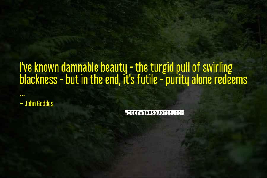 John Geddes Quotes: I've known damnable beauty - the turgid pull of swirling blackness - but in the end, it's futile - purity alone redeems ...