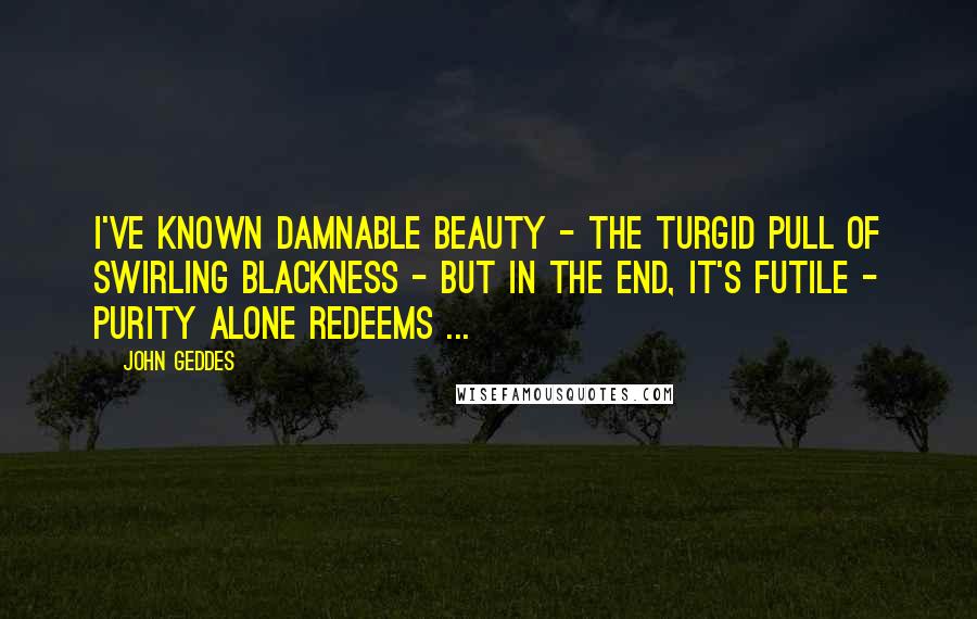 John Geddes Quotes: I've known damnable beauty - the turgid pull of swirling blackness - but in the end, it's futile - purity alone redeems ...