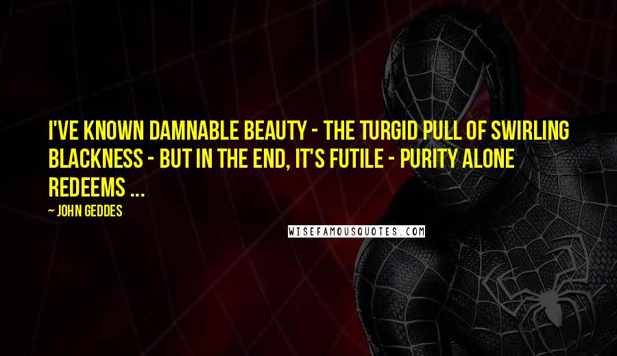 John Geddes Quotes: I've known damnable beauty - the turgid pull of swirling blackness - but in the end, it's futile - purity alone redeems ...