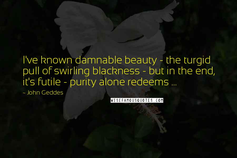 John Geddes Quotes: I've known damnable beauty - the turgid pull of swirling blackness - but in the end, it's futile - purity alone redeems ...