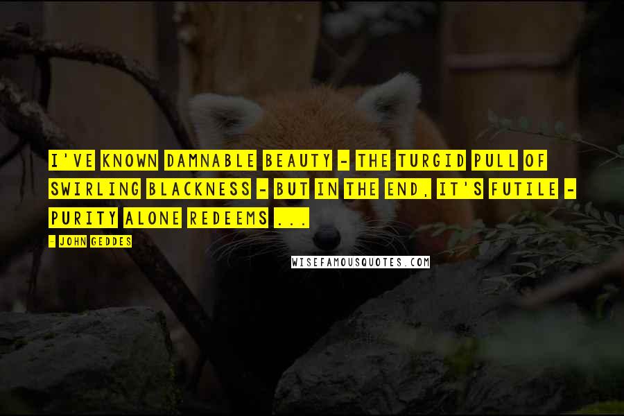 John Geddes Quotes: I've known damnable beauty - the turgid pull of swirling blackness - but in the end, it's futile - purity alone redeems ...