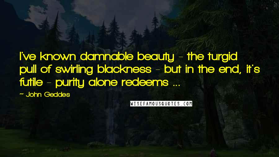 John Geddes Quotes: I've known damnable beauty - the turgid pull of swirling blackness - but in the end, it's futile - purity alone redeems ...