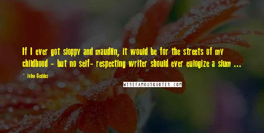 John Geddes Quotes: If I ever got sloppy and maudlin, it would be for the streets of my childhood - but no self- respecting writer should ever eulogize a slum ...